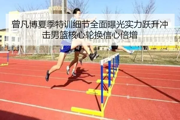 曾凡博夏季特训细节全面曝光实力跃升冲击男篮核心轮换信心倍增